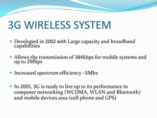 3G WIRELESS SYSTEMDeveloped in 2002 with Large capacity and broadband capabilities Allows the transmission of 384kbps for mobile systems and up to 2MbpsIncreased spectrum efficiency –5MhzIn 2005, 3G is ready to live up to its performance in computer networking (WCDMA, WLAN and Bluetooth) and mobile devices area (cell phone and GPS)