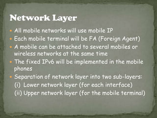  All mobile networks will use mobile IP
 Each mobile terminal will be FA (Foreign Agent)
 A mobile can be attached to several mobiles or
wireless networks at the same time
 The fixed IPv6 will be implemented in the mobile
phones
 Separation of network layer into two sub-layers:
(i) Lower network layer (for each interface)
(ii) Upper network layer (for the mobile terminal)
 