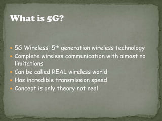  5G Wireless: 5th generation wireless technology
 Complete wireless communication with almost no
limitations
 Can be called REAL wireless world
 Has incredible transmission speed
 Concept is only theory not real
 