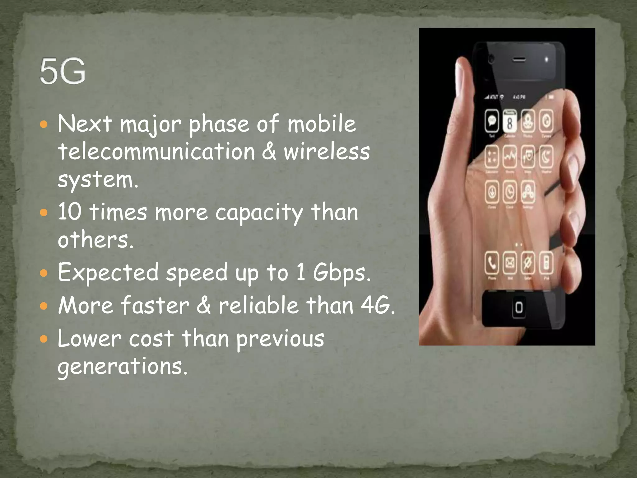  Next major phase of mobile
telecommunication & wireless
system.
 10 times more capacity than
others.
 Expected speed up to 1 Gbps.
 More faster & reliable than 4G.
 Lower cost than previous
generations.
 