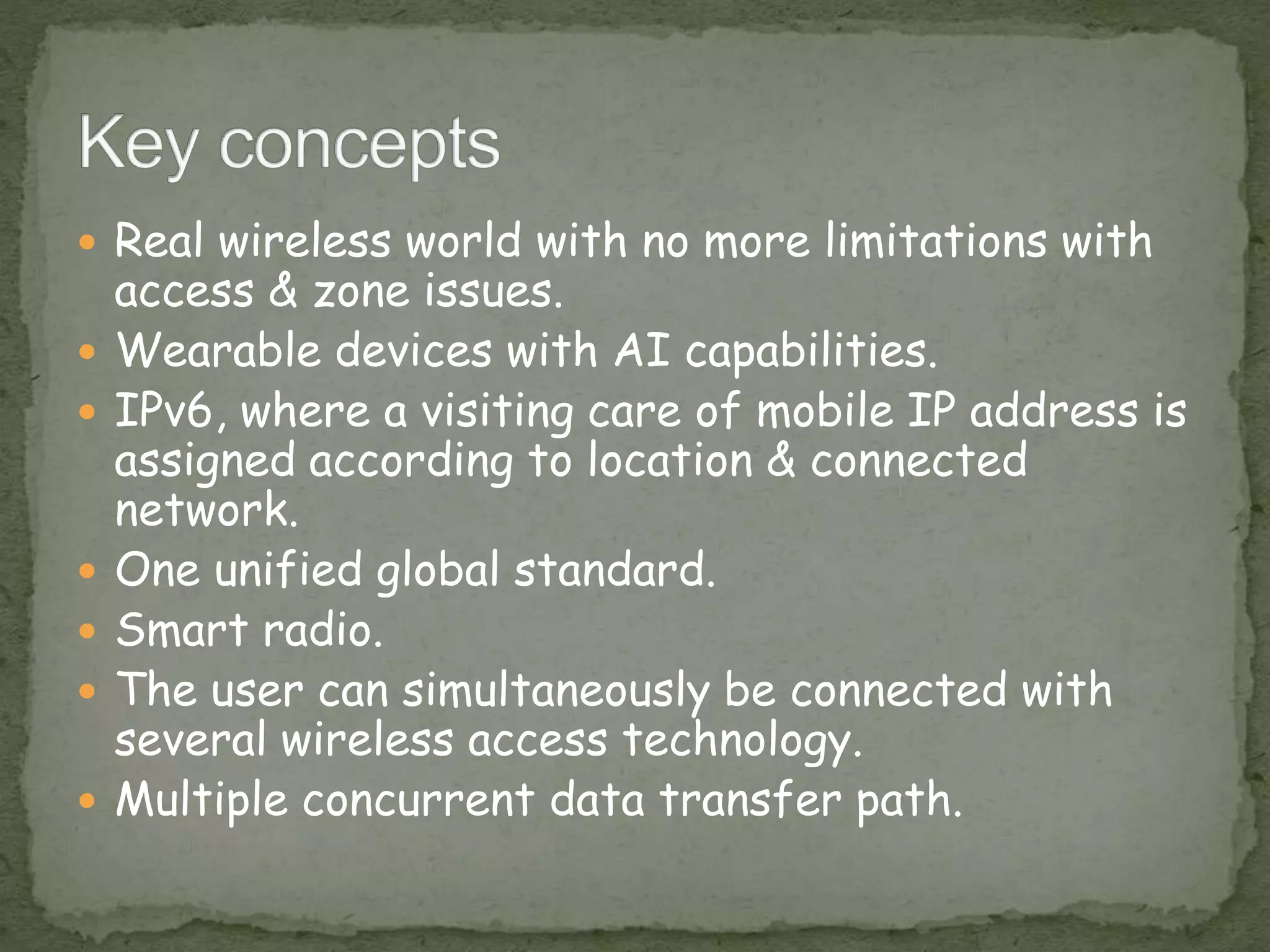 Real wireless world with no more limitations with
access & zone issues.
 Wearable devices with AI capabilities.
 IPv6, where a visiting care of mobile IP address is
assigned according to location & connected
network.
 One unified global standard.
 Smart radio.
 The user can simultaneously be connected with
several wireless access technology.
 Multiple concurrent data transfer path.
 