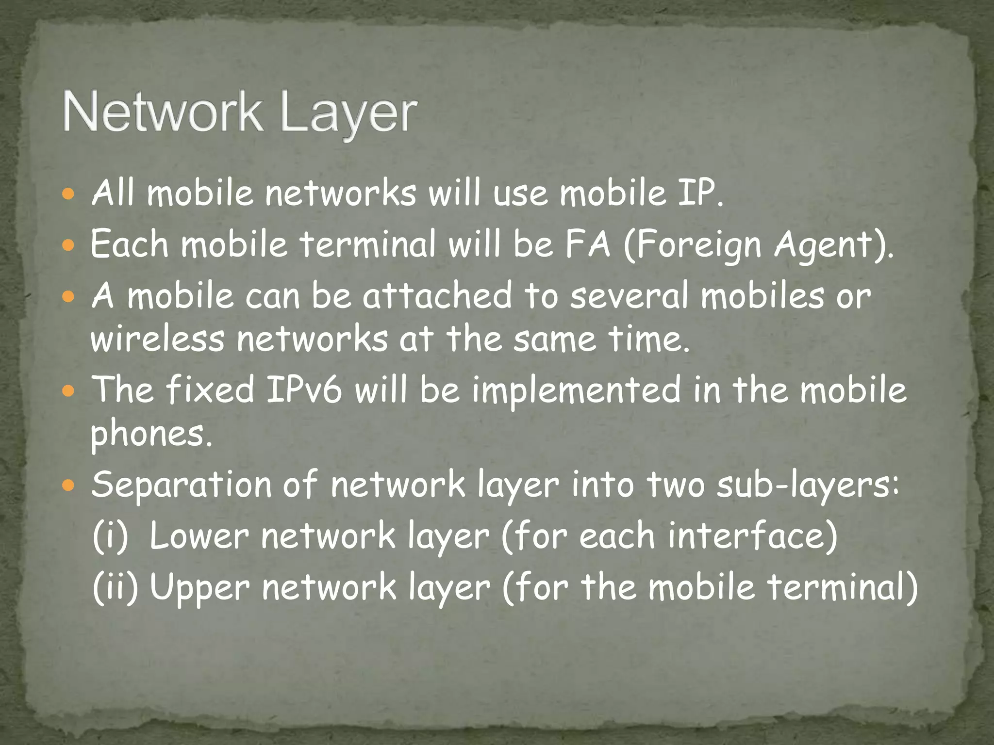  All mobile networks will use mobile IP.
 Each mobile terminal will be FA (Foreign Agent).
 A mobile can be attached to several mobiles or
wireless networks at the same time.
 The fixed IPv6 will be implemented in the mobile
phones.
 Separation of network layer into two sub-layers:
(i) Lower network layer (for each interface)
(ii) Upper network layer (for the mobile terminal)
 