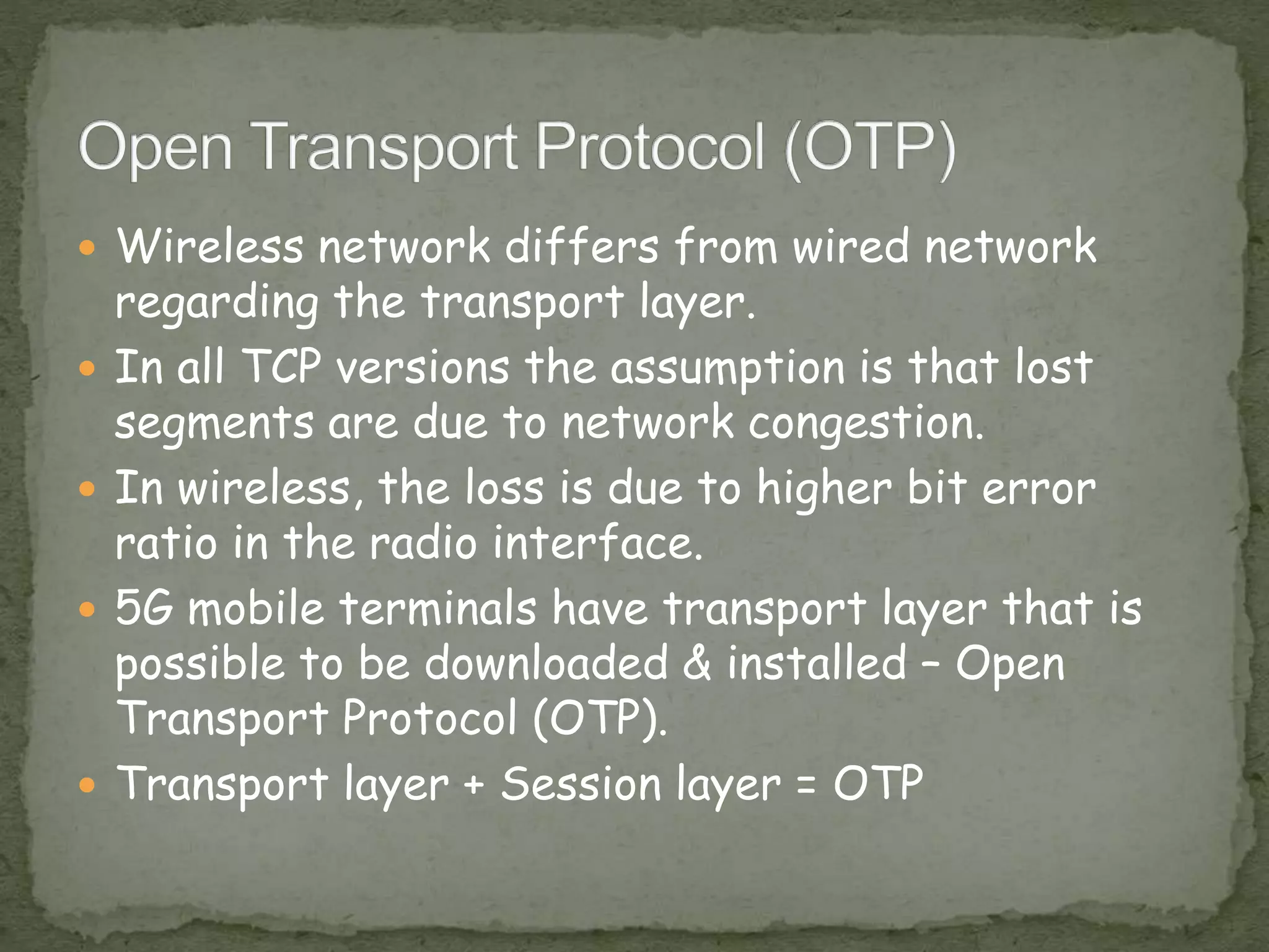  Wireless network differs from wired network
regarding the transport layer.
 In all TCP versions the assumption is that lost
segments are due to network congestion.
 In wireless, the loss is due to higher bit error
ratio in the radio interface.
 5G mobile terminals have transport layer that is
possible to be downloaded & installed – Open
Transport Protocol (OTP).
 Transport layer + Session layer = OTP
 
