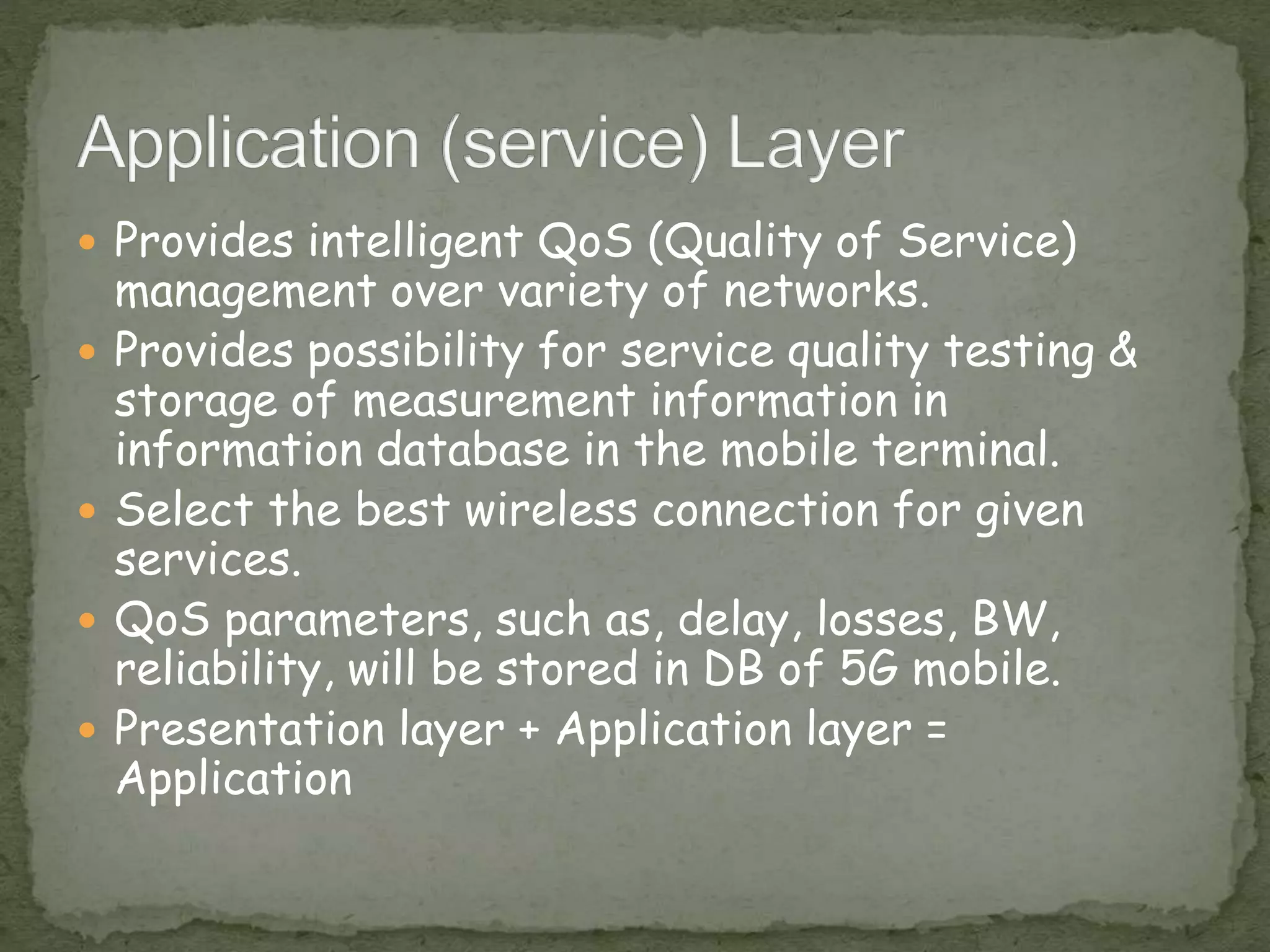  Provides intelligent QoS (Quality of Service)
management over variety of networks.
 Provides possibility for service quality testing &
storage of measurement information in
information database in the mobile terminal.
 Select the best wireless connection for given
services.
 QoS parameters, such as, delay, losses, BW,
reliability, will be stored in DB of 5G mobile.
 Presentation layer + Application layer =
Application
 
