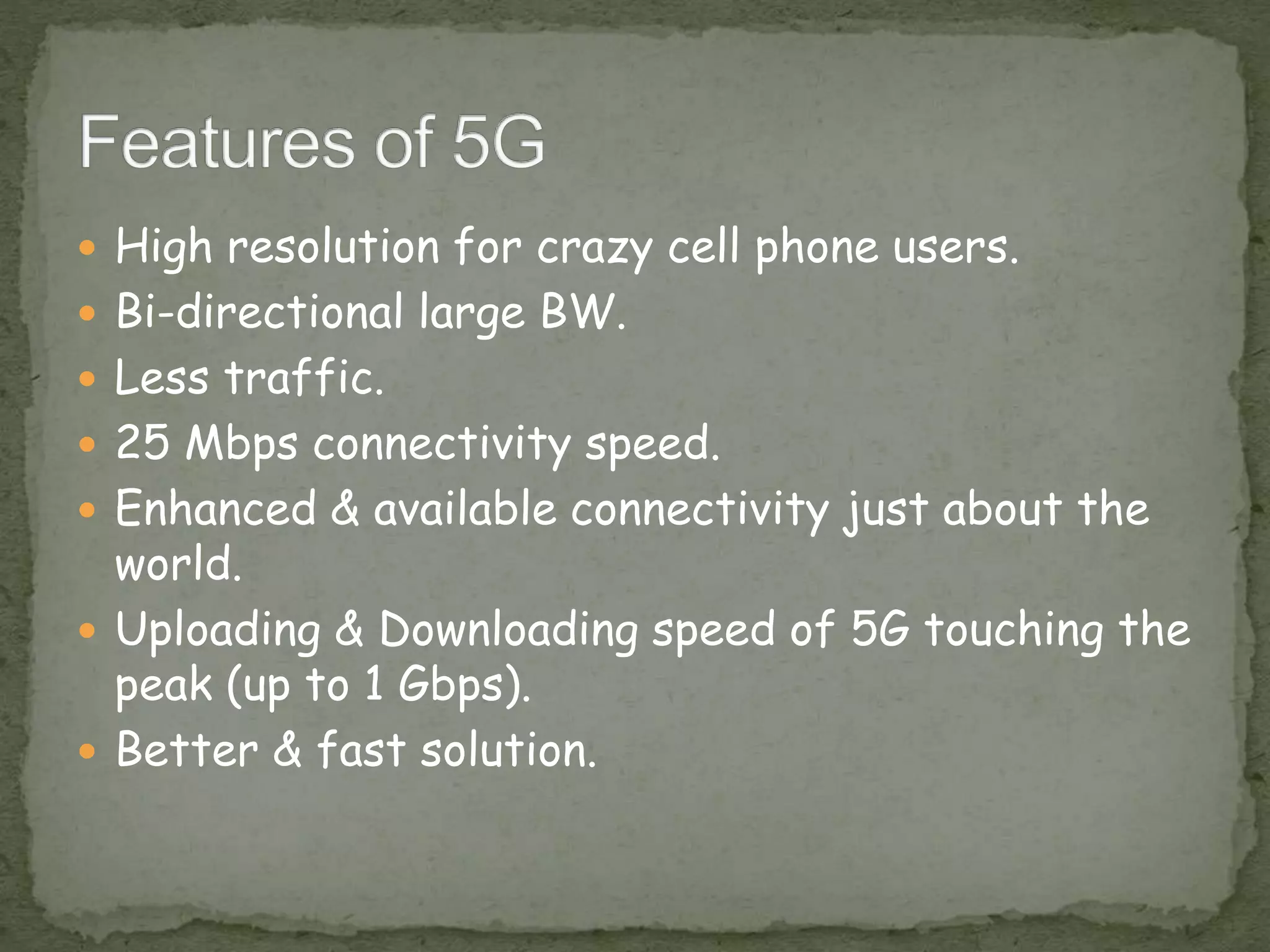  High resolution for crazy cell phone users.
 Bi-directional large BW.
 Less traffic.
 25 Mbps connectivity speed.
 Enhanced & available connectivity just about the
world.
 Uploading & Downloading speed of 5G touching the
peak (up to 1 Gbps).
 Better & fast solution.
 