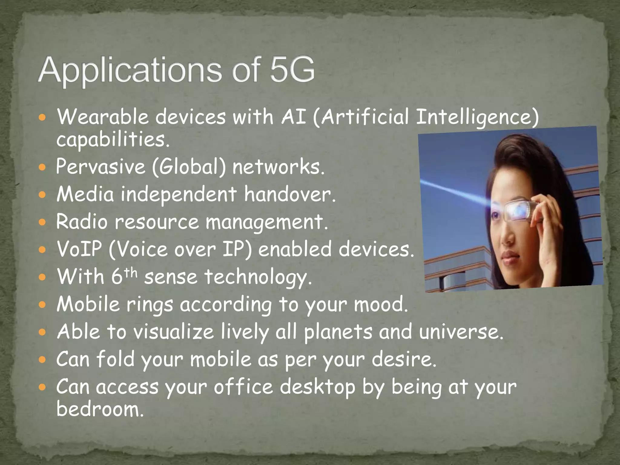  Wearable devices with AI (Artificial Intelligence)
capabilities.
 Pervasive (Global) networks.
 Media independent handover.
 Radio resource management.
 VoIP (Voice over IP) enabled devices.
 With 6th sense technology.
 Mobile rings according to your mood.
 Able to visualize lively all planets and universe.
 Can fold your mobile as per your desire.
 Can access your office desktop by being at your
bedroom.
 