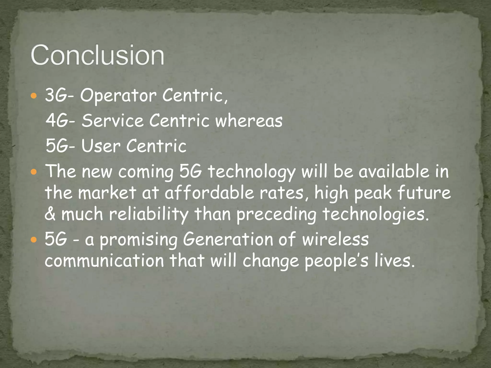  3G- Operator Centric,
4G- Service Centric whereas
5G- User Centric
 The new coming 5G technology will be available in
the market at affordable rates, high peak future
& much reliability than preceding technologies.
 5G - a promising Generation of wireless
communication that will change people’s lives.
 