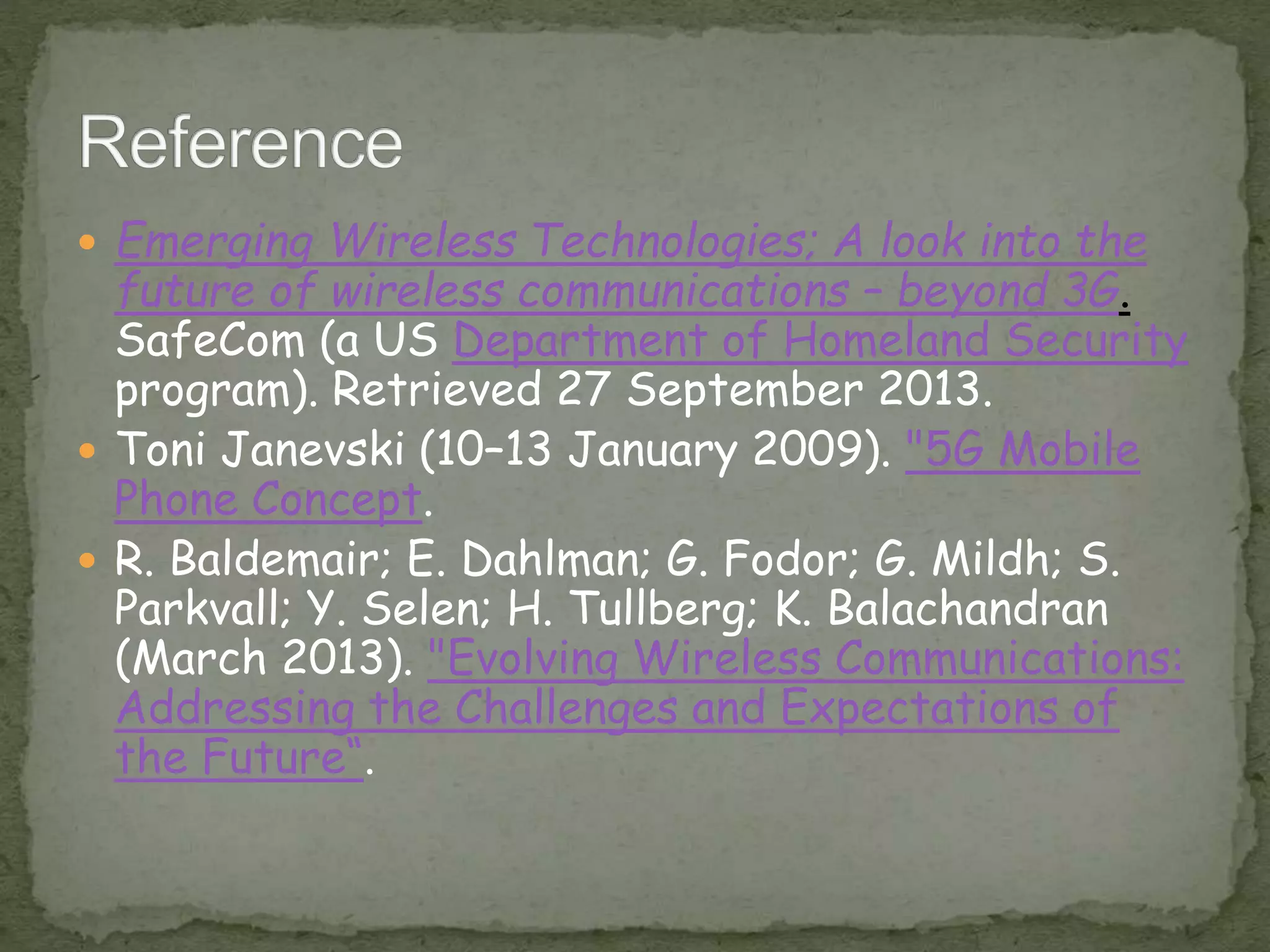  Emerging Wireless Technologies; A look into the
future of wireless communications – beyond 3G.
SafeCom (a US Department of Homeland Security
program). Retrieved 27 September 2013.
 Toni Janevski (10–13 January 2009). "5G Mobile
Phone Concept.
 R. Baldemair; E. Dahlman; G. Fodor; G. Mildh; S.
Parkvall; Y. Selen; H. Tullberg; K. Balachandran
(March 2013). "Evolving Wireless Communications:
Addressing the Challenges and Expectations of
the Future“.
 