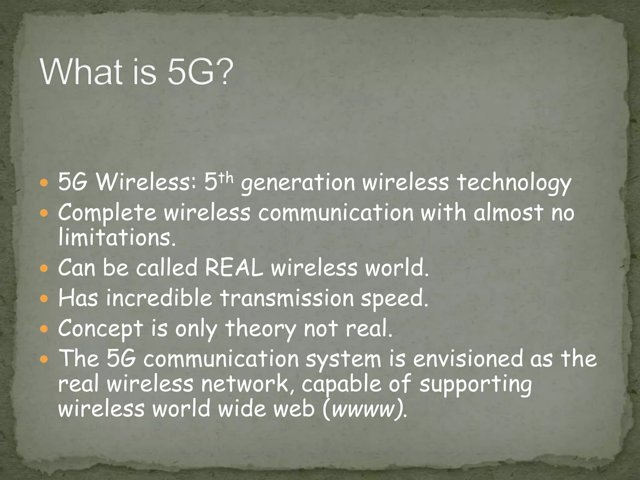  5G Wireless: 5th generation wireless technology
 Complete wireless communication with almost no
limitations.
 Can be called REAL wireless world.
 Has incredible transmission speed.
 Concept is only theory not real.
 The 5G communication system is envisioned as the
real wireless network, capable of supporting
wireless world wide web (wwww).
 