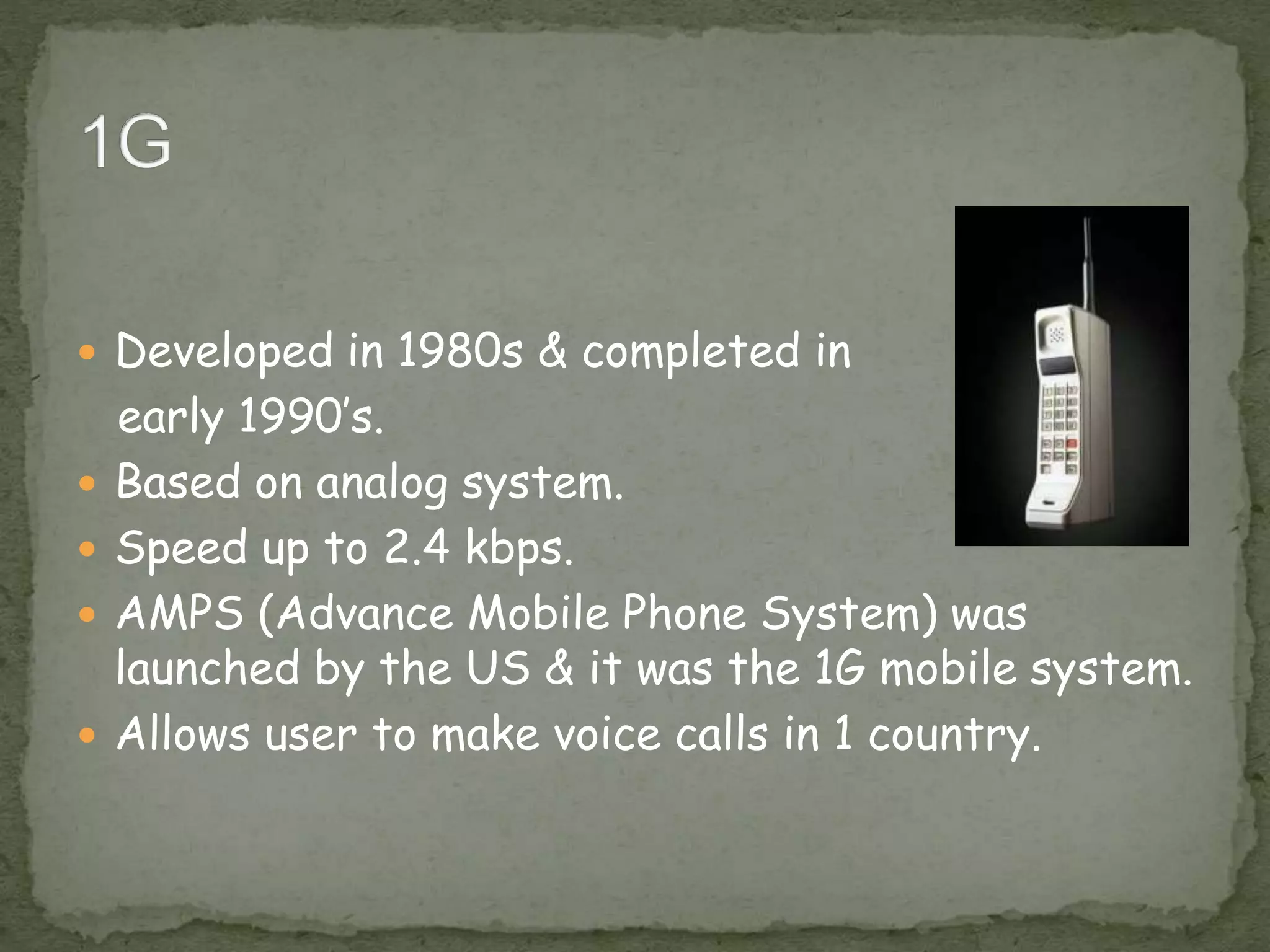  Developed in 1980s & completed in
early 1990’s.
 Based on analog system.
 Speed up to 2.4 kbps.
 AMPS (Advance Mobile Phone System) was
launched by the US & it was the 1G mobile system.
 Allows user to make voice calls in 1 country.
 