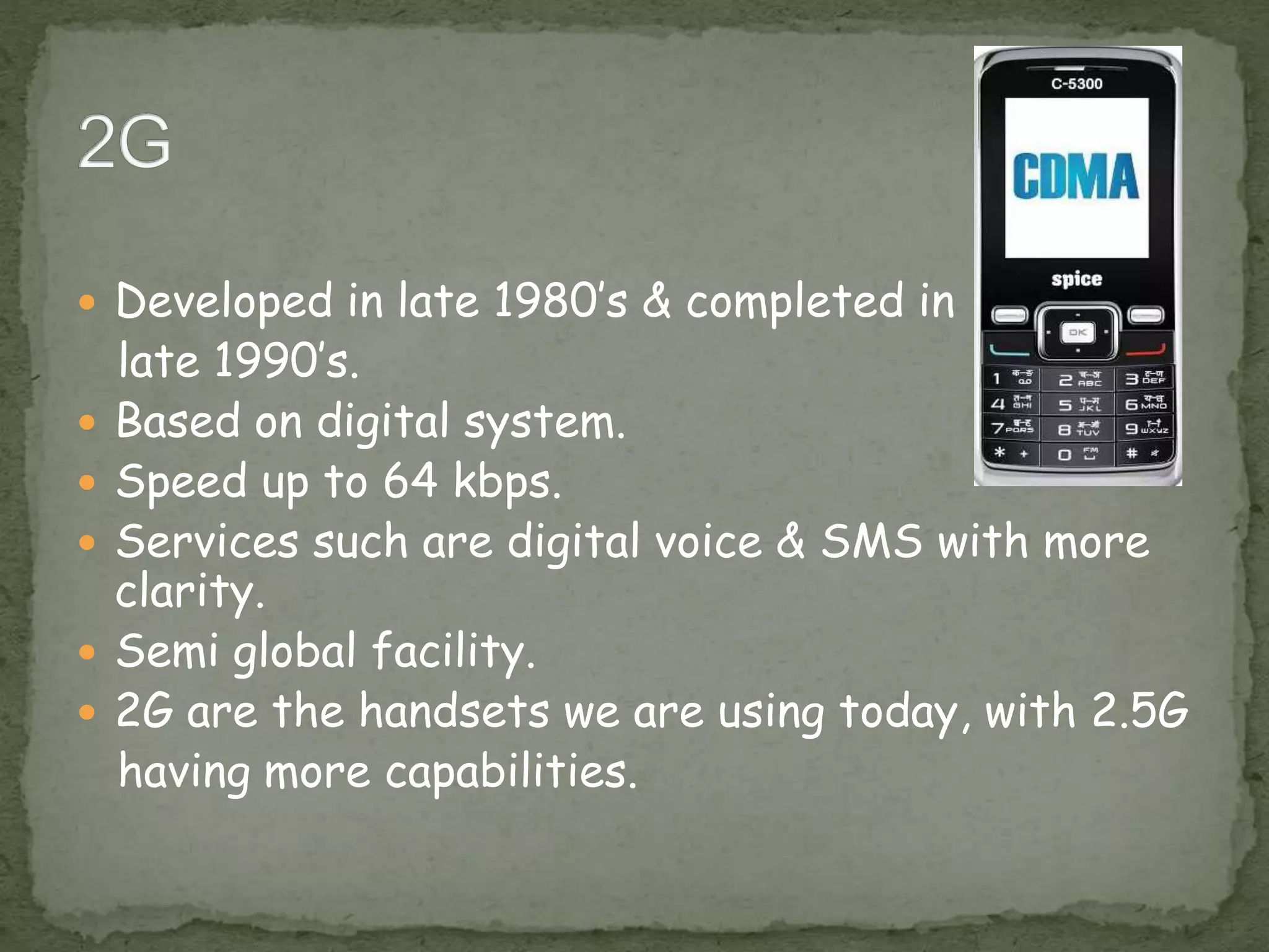  Developed in late 1980’s & completed in
late 1990’s.
 Based on digital system.
 Speed up to 64 kbps.
 Services such are digital voice & SMS with more
clarity.
 Semi global facility.
 2G are the handsets we are using today, with 2.5G
having more capabilities.
 