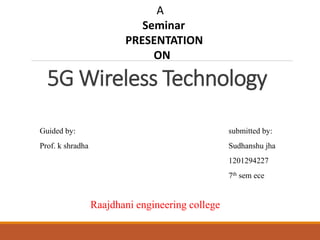 A
Seminar
PRESENTATION
ON
5G Wireless Technology
Guided by: submitted by:
Prof. k shradha Sudhanshu jha
1201294227
7th sem ece
Raajdhani engineering college
 