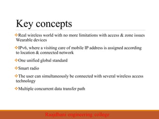 Key concepts
Real wireless world with no more limitations with access & zone issues
Wearable devices
IPv6, where a visiting care of mobile IP address is assigned according
to location & connected network
One unified global standard
Smart radio
The user can simultaneously be connected with several wireless access
technology
Multiple concurrent data transfer path
 