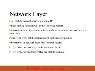 Network Layer
All mobile networks will use mobile IP
Each mobile terminal will be FA (Foreign Agent)
A mobile can be attached to several mobiles or wireless networks at the
same time
The fixed IPv6 will be implemented in the mobile phones
Separation of network layer into two sub-layers:
 (i) Lower network layer (for each interface)
 (ii) Upper network layer (for the mobile terminal)
 
