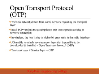 Open Transport Protocol
(OTP)
Wireless network differs from wired network regarding the transport
layer
In all TCP versions the assumption is that lost segments are due to
network congestion
In wireless, the loss is due to higher bit error ratio in the radio interface
5G mobile terminals have transport layer that is possible to be
downloaded & installed – Open Transport Protocol (OTP)
Transport layer + Session layer = OTP
 