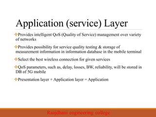Application (service) Layer
Provides intelligent QoS (Quality of Service) management over variety
of networks
Provides possibility for service quality testing & storage of
measurement information in information database in the mobile terminal
Select the best wireless connection for given services
QoS parameters, such as, delay, losses, BW, reliability, will be stored in
DB of 5G mobile
Presentation layer + Application layer = Application
 