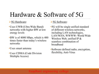 Hardware & Software of 5G
5G Hardware:
•Uses UWB (Ultra Wide Band)
networks with higher BW at low
energy levels
•BW is of 4000 Mbps, which is 400
times faster than today’s wireless
networks
•Uses smart antenna
•Uses CDMA (Code Division
Multiple Access)
5G Software:
•5G will be single unified standard
of different wireless networks,
including LAN technologies,
LAN/WAN, WWWW- World Wide
Wireless Web, unified IP &
seamless combination of
broadband
•Software defined radio, encryption,
flexibility, Anti-Virus
 