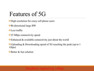 Features of 5G
High resolution for crazy cell phone users
Bi-directional large BW
Less traffic
25 Mbps connectivity speed
Enhanced & available connectivity just about the world
Uploading & Downloading speed of 5G touching the peak (up to 1
Gbps)
Better & fast solution
 