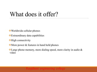 What does it offer?
Worldwide cellular phones
Extraordinary data capabilities
High connectivity
More power & features in hand held phones
Large phone memory, more dialing speed, more clarity in audio &
video
 