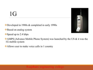 1G
Developed in 1980s & completed in early 1990s
Based on analog system
Speed up to 2.4 kbps
AMPS (Advance Mobile Phone System) was launched by the US & it was the
1G mobile system
Allows user to make voice calls in 1 country
 