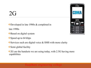 2G
Developed in late 1980s & completed in
late 1990s
Based on digital system
Speed up to 64 kbps
Services such are digital voice & SMS with more clarity
Semi global facility
2G are the handsets we are using today, with 2.5G having more
capabilities
 