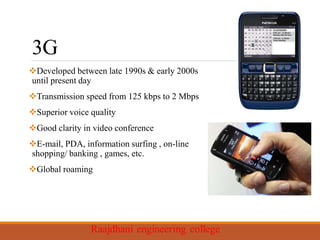 3G
Developed between late 1990s & early 2000s
until present day
Transmission speed from 125 kbps to 2 Mbps
Superior voice quality
Good clarity in video conference
E-mail, PDA, information surfing , on-line
shopping/ banking , games, etc.
Global roaming
 
