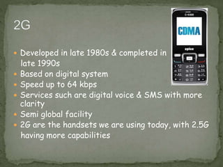  Developed in late 1980s & completed in
late 1990s
 Based on digital system
 Speed up to 64 kbps
 Services such are digital voice & SMS with more
clarity
 Semi global facility
 2G are the handsets we are using today, with 2.5G
having more capabilities
 
