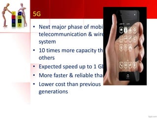 5G
• Next major phase of mobile
telecommunication & wireless
system
• 10 times more capacity than
others
• Expected speed up to 1 Gbps
• More faster & reliable than 4G
• Lower cost than previous
generations
 