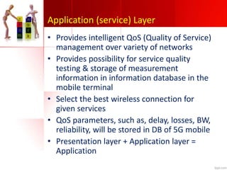 Application (service) Layer
• Provides intelligent QoS (Quality of Service)
management over variety of networks
• Provides possibility for service quality
testing & storage of measurement
information in information database in the
mobile terminal
• Select the best wireless connection for
given services
• QoS parameters, such as, delay, losses, BW,
reliability, will be stored in DB of 5G mobile
• Presentation layer + Application layer =
Application
 