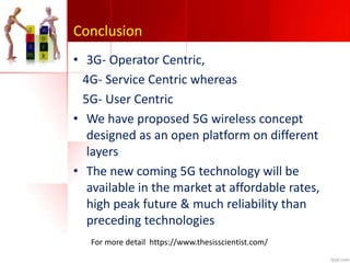 Conclusion
• 3G- Operator Centric,
4G- Service Centric whereas
5G- User Centric
• We have proposed 5G wireless concept
designed as an open platform on different
layers
• The new coming 5G technology will be
available in the market at affordable rates,
high peak future & much reliability than
preceding technologies
For more detail https://www.thesisscientist.com/
 