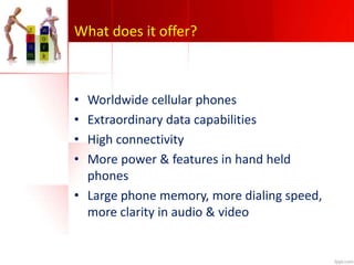 What does it offer?
• Worldwide cellular phones
• Extraordinary data capabilities
• High connectivity
• More power & features in hand held
phones
• Large phone memory, more dialing speed,
more clarity in audio & video
 