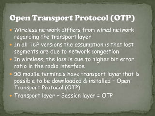  Wireless network differs from wired network
    regarding the transport layer
   In all TCP versions the assumption is that lost
    segments are due to network congestion
   In wireless, the loss is due to higher bit error
    ratio in the radio interface
   5G mobile terminals have transport layer that is
    possible to be downloaded & installed – Open
    Transport Protocol (OTP)
   Transport layer + Session layer = OTP
 