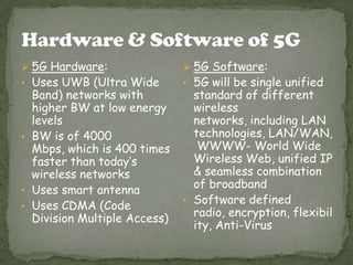  5G Hardware:                 5G Software:
• Uses UWB (Ultra Wide        • 5G will be single unified
  Band) networks with           standard of different
  higher BW at low energy       wireless
  levels                        networks, including LAN
• BW is of 4000                 technologies, LAN/WAN,
  Mbps, which is 400 times       WWWW- World Wide
  faster than today’s           Wireless Web, unified IP
  wireless networks             & seamless combination
                                of broadband
• Uses smart antenna
                              • Software defined
• Uses CDMA (Code
  Division Multiple Access)     radio, encryption, flexibil
                                ity, Anti-Virus
 