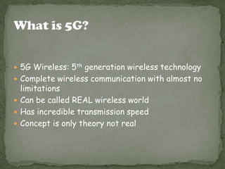  5G Wireless: 5th generation wireless technology
 Complete wireless communication with almost no
  limitations
 Can be called REAL wireless world
 Has incredible transmission speed
 Concept is only theory not real
 