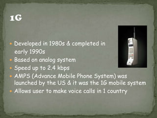  Developed in 1980s & completed in
    early 1990s
   Based on analog system
   Speed up to 2.4 kbps
   AMPS (Advance Mobile Phone System) was
    launched by the US & it was the 1G mobile system
   Allows user to make voice calls in 1 country
 