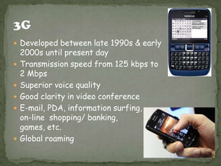  Developed between late 1990s & early
    2000s until present day
   Transmission speed from 125 kbps to
    2 Mbps
   Superior voice quality
   Good clarity in video conference
   E-mail, PDA, information surfing,
    on-line shopping/ banking,
    games, etc.
   Global roaming
 