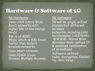  5G Hardware:
• Uses UWB (Ultra Wide
Band) networks with
higher BW at low energy
levels
• BW is of 4000
Mbps, which is 400 times
faster than today’s
wireless networks
• Uses smart antenna
• Uses CDMA (Code
Division Multiple Access)
 5G Software:
• 5G will be single unified
standard of different
wireless
networks, including LAN
technologies, LAN/WAN,
WWWW- World Wide
Wireless Web, unified IP
& seamless combination
of broadband
• Software defined
radio, encryption, flexibil
ity, Anti-Virus
 