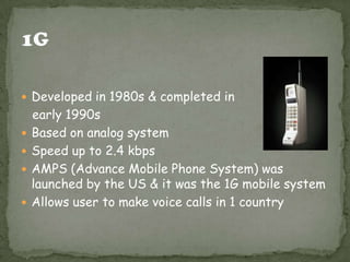  Developed in 1980s & completed in
early 1990s
 Based on analog system
 Speed up to 2.4 kbps
 AMPS (Advance Mobile Phone System) was
launched by the US & it was the 1G mobile system
 Allows user to make voice calls in 1 country
 