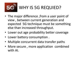 WHY IS 5G REQUIED?
• The major difference ,from a user point of
view , between current generation and
expected 5G technique must be something
else than increased throughput.
• Lower out age probability better coverage
• Lower battery consumption .
• Multiple concurrent data transfer paths
• More secure , more application combined
with AI.
 