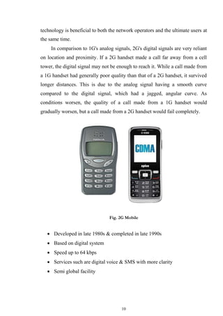 10
technology is beneficial to both the network operators and the ultimate users at
the same time.
In comparison to 1G's analog signals, 2G's digital signals are very reliant
on location and proximity. If a 2G handset made a call far away from a cell
tower, the digital signal may not be enough to reach it. While a call made from
a 1G handset had generally poor quality than that of a 2G handset, it survived
longer distances. This is due to the analog signal having a smooth curve
compared to the digital signal, which had a jagged, angular curve. As
conditions worsen, the quality of a call made from a 1G handset would
gradually worsen, but a call made from a 2G handset would fail completely.
Fig. 2G Mobile
 Developed in late 1980s & completed in late 1990s

 Based on digital system

 Speed up to 64 kbps

 Services such are digital voice & SMS with more clarity

 Semi global facility
 