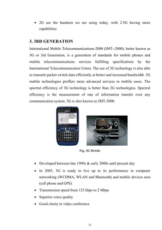 11
 2G are the handsets we are using today, with 2.5G having more
capabilities


3. 3RD GENERATION
International Mobile Telecommunications-2000 (IMT--2000), better known as
3G or 3rd Generation, is a generation of standards for mobile phones and
mobile telecommunications services fulfilling specifications by the
International Telecommunication Union. The use of 3G technology is also able
to transmit packet switch data efficiently at better and increased bandwidth. 3G
mobile technologies proffers more advanced services to mobile users. The
spectral efficiency of 3G technology is better than 2G technologies. Spectral
efficiency is the measurement of rate of information transfer over any
communication system. 3G is also known as IMT-2000.
Fig. 3G Mobile
 Developed between late 1990s & early 2000s until present day

 In 2005, 3G is ready to live up to its performance in computer
networking (WCDMA, WLAN and Bluetooth) and mobile devices area
(cell phone and GPS)

 Transmission speed from 125 kbps to 2 Mbps

 Superior voice quality

 Good clarity in video conference
 