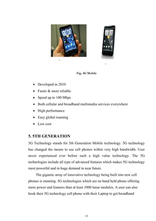 13
Fig. 4G Mobile
 Developed in 2010

 Faster & more reliable

 Speed up to 100 Mbps

 Both cellular and broadband multimedia services everywhere

 High performance

 Easy global roaming

 Low cost


5. 5TH GENERATION
5G Technology stands for 5th Generation Mobile technology. 5G technology
has changed the means to use cell phones within very high bandwidth. User
never experienced ever before such a high value technology. The 5G
technologies include all type of advanced features which makes 5G technology
most powerful and in huge demand in near future.
The gigantic array of innovative technology being built into new cell
phones is stunning. 5G technologies which are on hand held phone offering
more power and features than at least 1000 lunar modules. A user can also
hook their 5G technology cell phone with their Laptop to get broadband
 