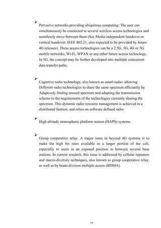 19

Pervasive networks providing ubiquitous computing: The user can
simultaneously be connected to several wireless access technologies and
seamlessly move between them (See Media independent handover or
vertical handover, IEEE 802.21, also expected to be provided by future
4G releases). These access technologies can be a 2.5G, 3G, 4G or 5G
mobile networks, Wi-Fi, WPAN or any other future access technology.
In 5G, the concept may be further developed into multiple concurrent
data transfer paths.




Cognitive radio technology, also known as smart-radio: allowing
Different radio technologies to share the same spectrum efficiently by
Adaptively finding unused spectrum and adapting the transmission
scheme to the requirements of the technologies currently sharing the
spectrum. This dynamic radio resource management is achieved in a
distributed fashion, and relies on software defined radio.



High altitude stratospheric platform station (HAPS) systems.





Group cooperative relay: A major issue in beyond 4G systems is to
make the high bit rates available in a larger portion of the cell,
especially to users in an exposed position in between several base
stations. In current research, this issue is addressed by cellular repeaters
and macro-diversity techniques, also known as group cooperative relay,
as well as by beam division multiple access (BDMA).

 