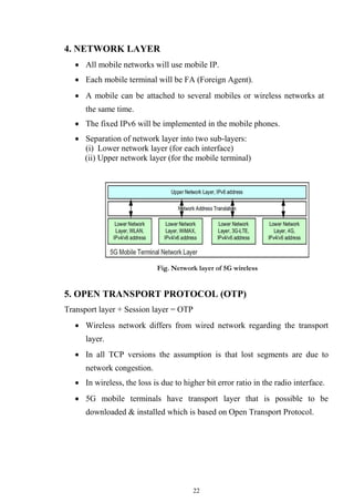 22
4. NETWORK LAYER
 All mobile networks will use mobile IP.

 Each mobile terminal will be FA (Foreign Agent).

 A mobile can be attached to several mobiles or wireless networks at
the same time.

 The fixed IPv6 will be implemented in the mobile phones.

 Separation of network layer into two sub-layers:
(i) Lower network layer (for each interface)
(ii) Upper network layer (for the mobile terminal)
Fig. Network layer of 5G wireless
5. OPEN TRANSPORT PROTOCOL (OTP)
Transport layer + Session layer = OTP
 Wireless network differs from wired network regarding the transport
layer.

 In all TCP versions the assumption is that lost segments are due to
network congestion.

 In wireless, the loss is due to higher bit error ratio in the radio interface.

 5G mobile terminals have transport layer that is possible to be
downloaded & installed which is based on Open Transport Protocol.
 