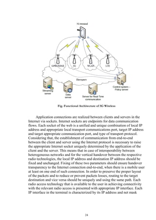 24
Fig. Functional Architecture of 5G Wireless
Application connections are realized between clients and servers in the
Internet via sockets. Internet sockets are endpoints for data communication
flows. Each socket of the web is a unified and unique combination of local IP
address and appropriate local transport communications port, target IP address
and target appropriate communication port, and type of transport protocol.
Considering that, the establishment of communication from end-to-end
between the client and server using the Internet protocol is necessary to raise
the appropriate Internet socket uniquely determined by the application of the
client and the server. This means that in case of interoperability between
heterogeneous networks and for the vertical handover between the respective
radio technologies, the local IP address and destination IP address should be
fixed and unchanged. Fixing of these two parameters should ensure handover
transparency to the Internet connection end-to-end, when there is a mobile user
at least on one end of such connection. In order to preserve the proper layout
of the packets and to reduce or prevent packets losses, routing to the target
destination and vice versa should be uniquely and using the same path. Each
radio access technology that is available to the user in achieving connectivity
with the relevant radio access is presented with appropriate IP interface. Each
IP interface in the terminal is characterized by its IP address and net mask
 