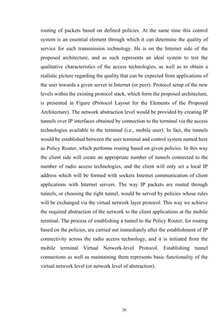 26
routing of packets based on defined policies. At the same time this control
system is an essential element through which it can determine the quality of
service for each transmission technology. He is on the Internet side of the
proposed architecture, and as such represents an ideal system to test the
qualitative characteristics of the access technologies, as well as to obtain a
realistic picture regarding the quality that can be expected from applications of
the user towards a given server in Internet (or peer). Protocol setup of the new
levels within the existing protocol stack, which form the proposed architecture,
is presented in Figure (Protocol Layout for the Elements of the Proposed
Architecture). The network abstraction level would be provided by creating IP
tunnels over IP interfaces obtained by connection to the terminal via the access
technologies available to the terminal (i.e., mobile user). In fact, the tunnels
would be established between the user terminal and control system named here
as Policy Router, which performs routing based on given policies. In this way
the client side will create an appropriate number of tunnels connected to the
number of radio access technologies, and the client will only set a local IP
address which will be formed with sockets Internet communication of client
applications with Internet servers. The way IP packets are routed through
tunnels, or choosing the right tunnel, would be served by policies whose rules
will be exchanged via the virtual network layer protocol. This way we achieve
the required abstraction of the network to the client applications at the mobile
terminal. The process of establishing a tunnel to the Policy Router, for routing
based on the policies, are carried out immediately after the establishment of IP
connectivity across the radio access technology, and it is initiated from the
mobile terminal Virtual Network-level Protocol. Establishing tunnel
connections as well as maintaining them represents basic functionality of the
virtual network level (or network level of abstraction).
 