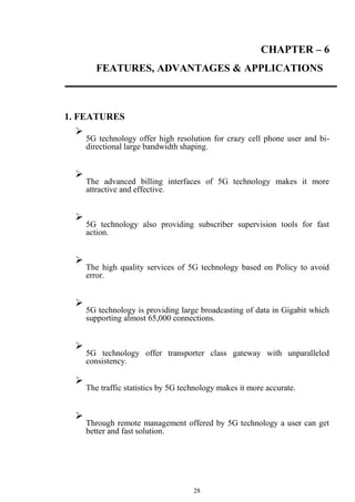 28
CHAPTER – 6
FEATURES, ADVANTAGES & APPLICATIONS
1. FEATURES

5G technology offer high resolution for crazy cell phone user and bi-
directional large bandwidth shaping.





The advanced billing interfaces of 5G technology makes it more
attractive and effective.





5G technology also providing subscriber supervision tools for fast
action.





The high quality services of 5G technology based on Policy to avoid
error.





5G technology is providing large broadcasting of data in Gigabit which
supporting almost 65,000 connections.





5G technology offer transporter class gateway with unparalleled
consistency.



The traffic statistics by 5G technology makes it more accurate.





Through remote management offered by 5G technology a user can get
better and fast solution.

 