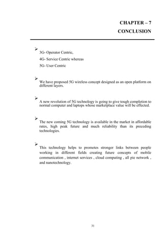 31
CHAPTER – 7
CONCLUSION

3G- Operator Centric,


4G- Service Centric whereas


5G- User Centric





We have proposed 5G wireless concept designed as an open platform on
different layers.





A new revolution of 5G technology is going to give tough completion to
normal computer and laptops whose marketplace value will be effected.





The new coming 5G technology is available in the market in affordable
rates, high peak future and much reliability than its preceding
technologies.





This technology helps to promotes stronger links between people
working in different fields creating future concepts of mobile
communication , internet services , cloud computing , all pie network ,
and nanotechnology.

 