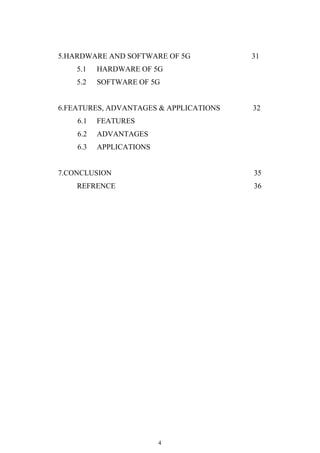 4
5.HARDWARE AND SOFTWARE OF 5G 31
5.1 HARDWARE OF 5G
5.2 SOFTWARE OF 5G
6.FEATURES, ADVANTAGES & APPLICATIONS 32
6.1 FEATURES
6.2 ADVANTAGES
6.3 APPLICATIONS
7.CONCLUSION 35
REFRENCE 36
 