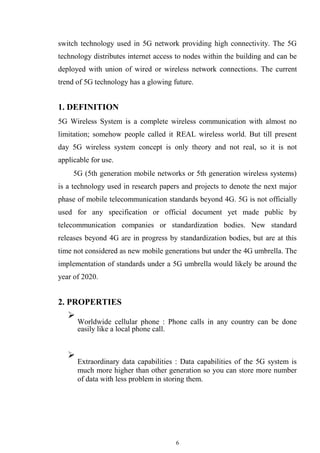 6
switch technology used in 5G network providing high connectivity. The 5G
technology distributes internet access to nodes within the building and can be
deployed with union of wired or wireless network connections. The current
trend of 5G technology has a glowing future.
1. DEFINITION
5G Wireless System is a complete wireless communication with almost no
limitation; somehow people called it REAL wireless world. But till present
day 5G wireless system concept is only theory and not real, so it is not
applicable for use.
5G (5th generation mobile networks or 5th generation wireless systems)
is a technology used in research papers and projects to denote the next major
phase of mobile telecommunication standards beyond 4G. 5G is not officially
used for any specification or official document yet made public by
telecommunication companies or standardization bodies. New standard
releases beyond 4G are in progress by standardization bodies, but are at this
time not considered as new mobile generations but under the 4G umbrella. The
implementation of standards under a 5G umbrella would likely be around the
year of 2020.
2. PROPERTIES

Worldwide cellular phone : Phone calls in any country can be done
easily like a local phone call.





Extraordinary data capabilities : Data capabilities of the 5G system is
much more higher than other generation so you can store more number
of data with less problem in storing them.

 